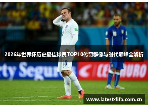 2026年世界杯历史最佳球员TOP10传奇群像与时代巅峰全解析