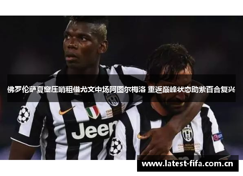 佛罗伦萨夏窗压哨租借尤文中场阿图尔梅洛 重返巅峰状态助紫百合复兴 佛罗伦萨夏窗压哨租借尤文中场阿图尔梅洛 重返巅峰状态助紫百合复兴