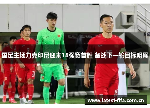 国足主场力克印尼迎来18强赛首胜 备战下一轮目标明确