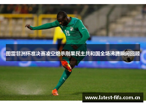 图雷非洲杯准决赛凌空绝杀刚果民主共和国全场沸腾瞬间回顾